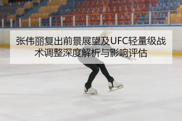 张伟丽复出前景展望及UFC轻量级战术调整深度解析与影响评估